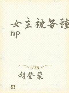 女主被各种淫玩np