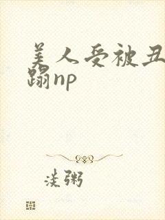 美人受被丑攻糟蹋np