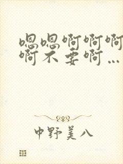 嗯嗯啊啊啊呃啊啊不要啊…太