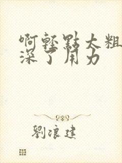 啊轻点太粗嗯太深了用力