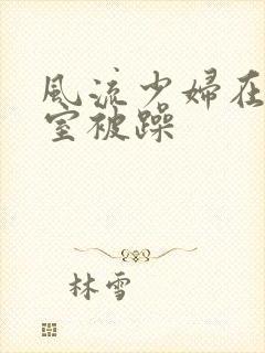 风流少妇在办公室被躁