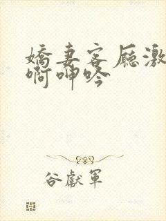 娇妻客厅激情嗯啊呻吟