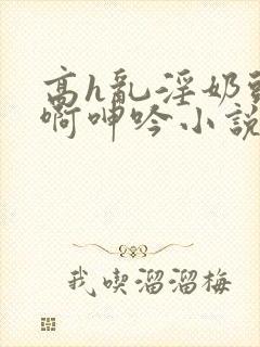 高h乱淫奶头嗯啊呻吟小说h