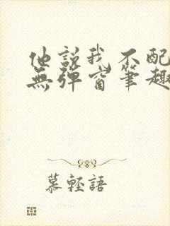 他说我不配by无弹窗笔趣阁