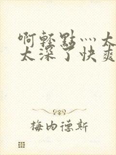 啊轻点灬太粗嗯太深了快爽