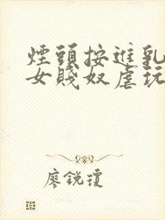 烟头按进乳头m女贱奴虐玩训诫调教惨小说