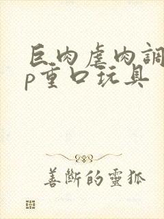 巨肉虐肉调教np重口玩具