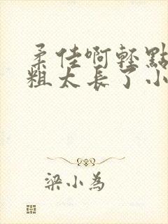 柔佳啊轻点灬太粗太长了小说