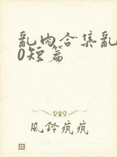 乱肉合集乱500短篇