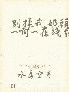 别揉我奶头~嗯~啊~在线观看