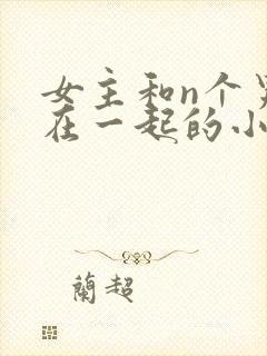 女主和n个男主在一起的小说