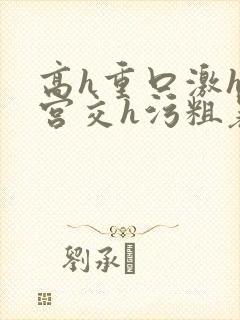 高h重口激h慎宫交h污粗暴小说