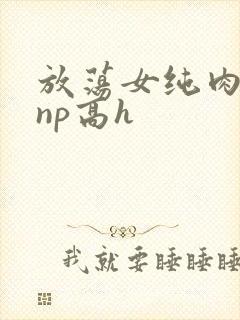 放荡女纯肉辣文np高h