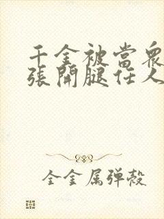 千金被当众羞辱张开腿任人玩弄小说