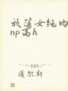 放荡女纯肉辣文np高h