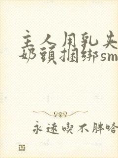 主人用乳夹调教奶头捆绑sm视频