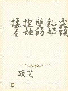 揉捏双乳尖玩弄着她的奶头在线观看