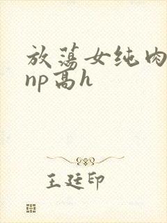 放荡女纯肉辣文np高h