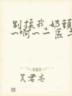 别揉我奶头~嗯~啊~一区二区三区