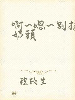 啊~嗯~别揉我奶头