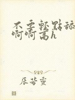 不要轻点舔嗯啊啊啊高h