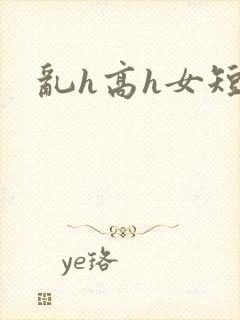 乱h高h女短篇