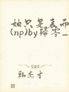 她只是表面清纯(np)by归零_