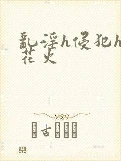 乱淫h侵犯h文花火