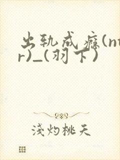 出轨成瘾(ntr)_(羽下)