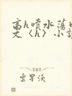 高h喷水荡肉欲文〈h〉小说