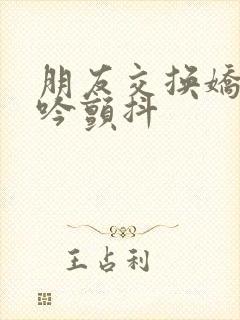 朋友交换娇妻呻吟颤抖