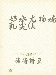 奶水尤物娇妻h乳尖(h