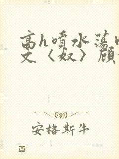 高h喷水荡肉欲文〈奴〉顾依依