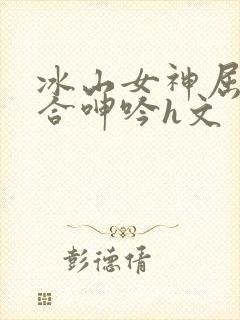 冰山女神屈辱迎合呻吟h文