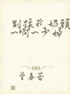 别揉我奶头~嗯~啊~少妇