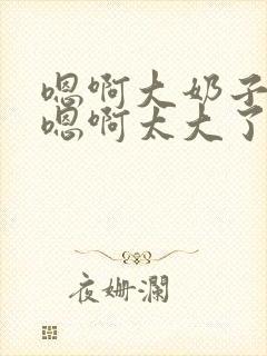 嗯啊大奶子骚货嗯啊太大了