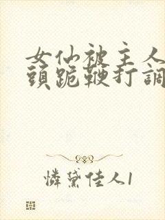 女仙被主人拽奶头跪鞭打调教小说