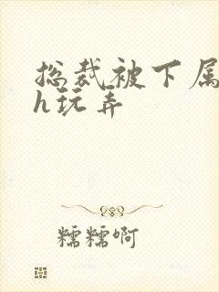 总裁被下属调教h玩弄