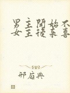 男主开始不喜欢女主后来喜欢的古言