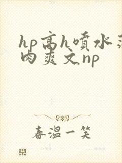 hp高h喷水荡肉爽文np
