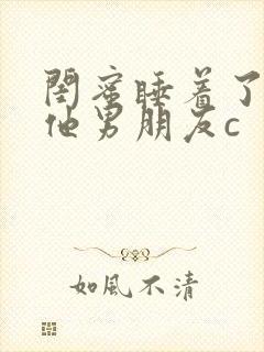 闺蜜睡着了我和他男朋友c