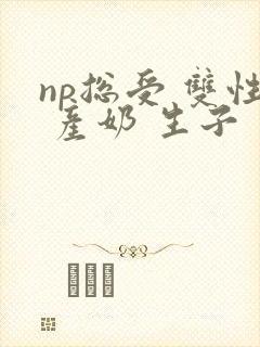 np总受 双性 产奶 生子