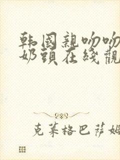 韩国亲吻吻胸添奶头在线观看