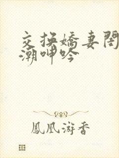 交换娇妻闺蜜高潮呻吟