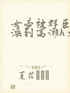 女帝被群臣伦流澡到高潮h文