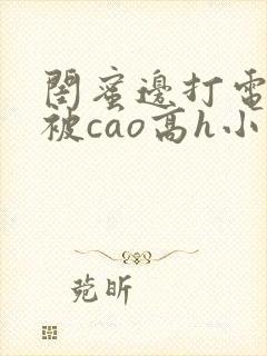 闺蜜边打电话边被cao高h小说