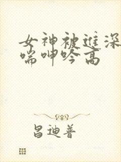女神被进深处娇喘呻吟高