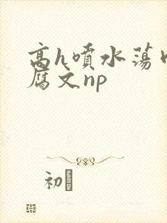 高h喷水荡肉爽腐文np