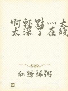 啊轻点灬太粗嗯太深了在线观看