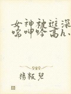 女神被进深处娇喘呻吟高h小说